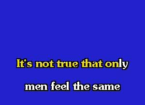 It's not true that only

men feel the same