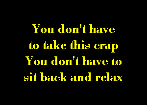 You don't have
to take this crap

You don't have to

sit back and relax

g