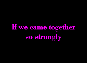 If we came together

so strongly