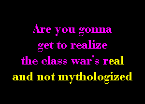Are you gonna
get to realize
the class war's real

and not myfhologized