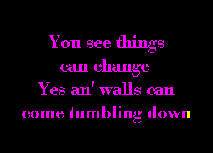 You see things

can change
Yes an' walls can

come tumbling down