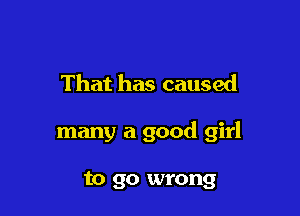 That has caused

many a good girl

to go wrong