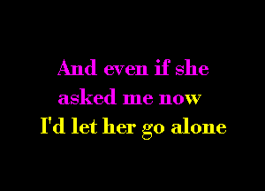 And even if she

asked me now

I'd let her go alone