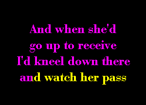 And When She'd
go up to receive

I'd kneel down there

and watch her pass