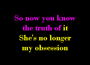 So now you lmow
the truth of it

She's no longer

my obsession

g