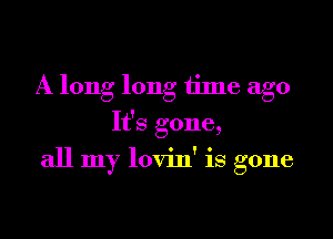 A long long time ago
It's gone,

all my lovin' is gone