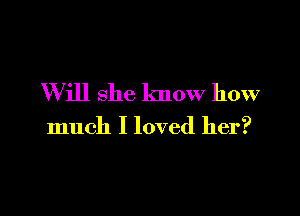 W ill she know how

much I loved her?