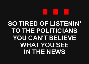 SO TIRED OF LISTENIN'
TO THE POLITICIANS
YOU CAN'T BELIEVE

WHAT YOU SEE
IN THE NEWS