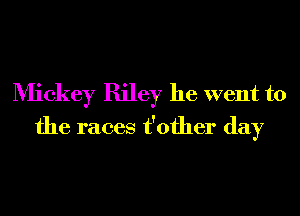 Mickey Riley he went to
the races t'ofher day