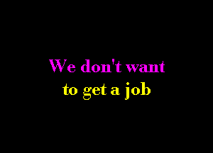 We don't want

to get a job