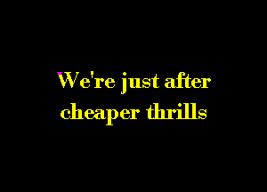 W e're just after

cheaper thrills