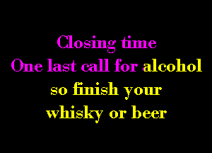 Closing time
One last call for alcohol
so iinish your
Whisky or beer