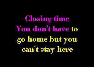 Closing time
You don't have to
go home but you

can't stay here

Q