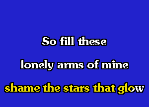 So fill these

lonely arms of mine

shame the stars that glow