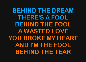 BEHIND THE DREAM
THERE'S A FOOL
BEHIND THE FOOL
AWASTED LOVE
YOU BROKE MY HEART
AND I'M THE FOOL

BEHIND THETEAR l