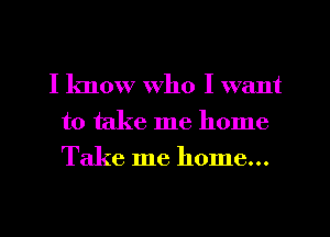 I know who I want
to take me home
Take me home...