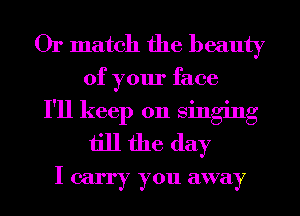 Or match the beauty
of your face
I'll keep on singing
till the day
I carry you away