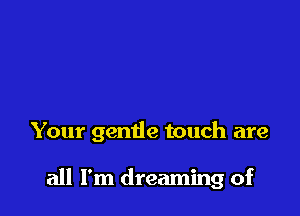Your gentle touch are

all I'm dreaming of