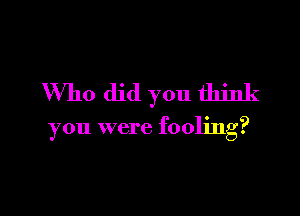 Who did you think

you were fooling?