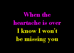 When the

heartache is over
I know I won't

be Imssmg you