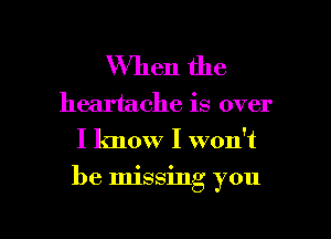 When the

heartache is over
I know I won't

be Imssmg you