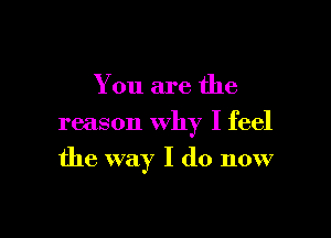 You are the
reason why I feel

the way I do now