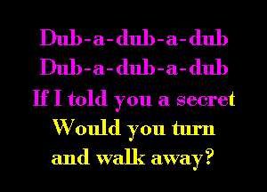 Dub-a- dub-a- dub
Dub-a- dub-a- dub
If I told you a secret
W ould you turn
and walk away?