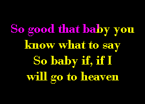 So good that baby you

know What to say
So baby if, if I
will go to heaven