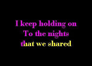 I keep holding on

To the nights
that we shared