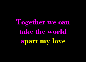 Together we can

take the world

apart my love