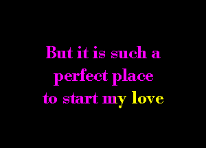 But it is such a

perfect place
to start my love