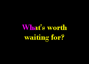 What's worth

waiting for?