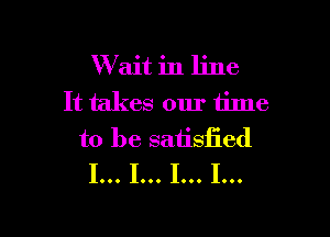 Wlait in line
It takes our 611113

to be satisfied
I... I... I... I...