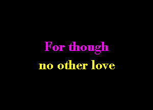 For though

no other love