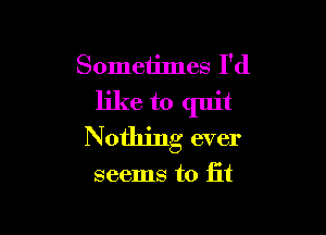 Sometimes I'd
like to quit

Nothing ever

seems to fit
