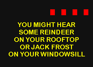 YOU MIGHT HEAR
SOME REINDEER
ON YOUR ROOFTOP

0R JACK FROST
ON YOUR WINDOWSILL