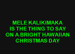 MELE KALIKIMAKA

IS THE THING TO SAY
ON A BRIGHT HAWAIIAN
CHRISTMAS DAY