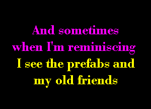 And someiimes
When I'm reminiscing
I see the prefabs and

my old friends