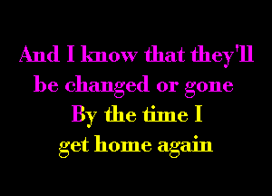 And I know that they'll

be changed or gone
By the time I
get home again