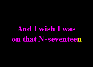 And I wish I was

on that N-seventeen