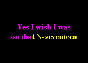 Yes I wish I was

on that N-seventeen
