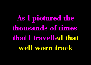 As I pictured the
thousands of times
that I travelled that

well worn track