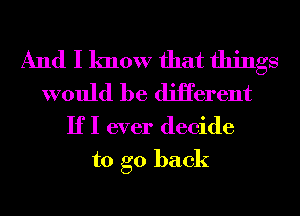 And I know that things
would be diHerent
IfI ever decide

to go back