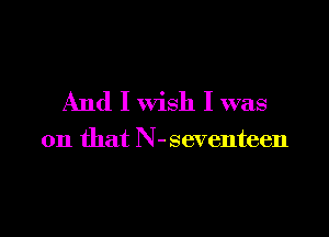 And I wish I was

on that N-seventeen