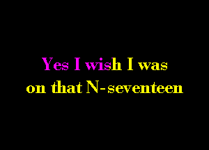 Yes I wish I was

on that N-seventeen