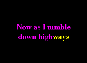 Now as I tumble

down highways