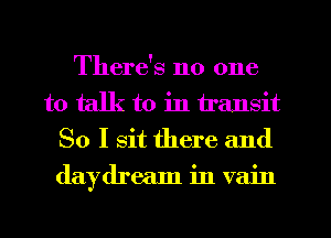 There's no one
to talk to in transit
So I sit there and
daydream in vain