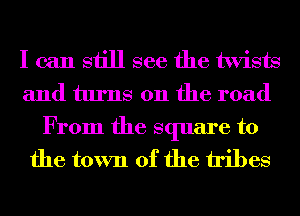 I can still see the twists
and turns on the road

From the square to
the town of the tribes