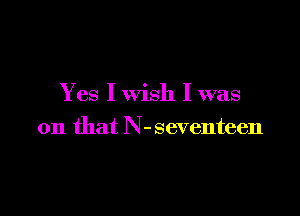 Yes I wish I was

on that N-seventeen