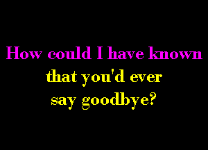 How could I have known

that you'd ever
say goodbye?